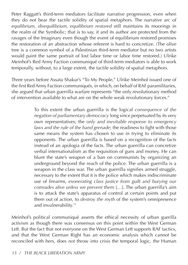 Peter Raggatt’s third-term mediators facilitate narrative progression, even when they do not bear the tactile solidity of spatial metaphors. The narrative arc of equilibrium, disequilibrium, equilibrium restored still maintains its moorings in the realm of the Symbolic; that is to say, it and its author are protected from the ravages of the Imaginary even though the event of equilibrium restored promises the restoration of an abstraction whose referent is hard to concretize. (The olive tree is a common symbol of a Palestinian third-term mediator but no two artists would paint the same portrait of lost labor time or labor time restored.) Ulrike Meinhof’s Red Army Faction communiqué of third-term mediators is able to work temporally, without, to a large extent, the tactile solidity of spatial metaphors.  Three years before Assata Shakur’s “To My People,” Ulrike Meinhof issued one of the first Red Army Faction communiqués, in which, on behalf of RAF paramilitaries, she argued that urban guerrilla warfare represents “the only revolutionary method of intervention available to what are on the whole weak revolutionary forces.”  To this extent the urban guerrilla is the logical consequence of the negation of parliamentary democracy long since perpetuated by its very own representatives; the only and inevitable response to emergency laws and the rule of the hand grenade; the readiness to fight with those same means the system has chosen to use in trying to eliminate its opponents. The urban guerrilla is based on a recognition of the facts instead of an apologia of the facts. The urban guerrilla can concretize verbal internationalism as the requisition of guns and money. He can blunt the state’s weapon of a ban on communists by organizing an underground beyond the reach of the police. The urban guerrilla is a weapon in the class war. The urban guerrilla signifies armed struggle, necessary to the extent that it is the police which makes indiscriminate use of firearms, exonerating class justice from guilt and burying our comrades alive unless we prevent them |[...]. The urban guerrilla’s aim is to attack the state’s apparatus of control at certain points and put them out of action, to destroy the myth of the system’s omnipresence and invulnerability."  Meinhof’s political communiqué asserts the ethical necessity of urban guerilla activism as though there was consensus on this point within the West German Left. But the fact that not everyone on the West German Left supports RAF tactics, and that the West German Right has an economic analysis which cannot be reconciled with hers, does not throw into crisis the temporal logic, the Human  15 / THE BLACK LIBERATION ARMY 